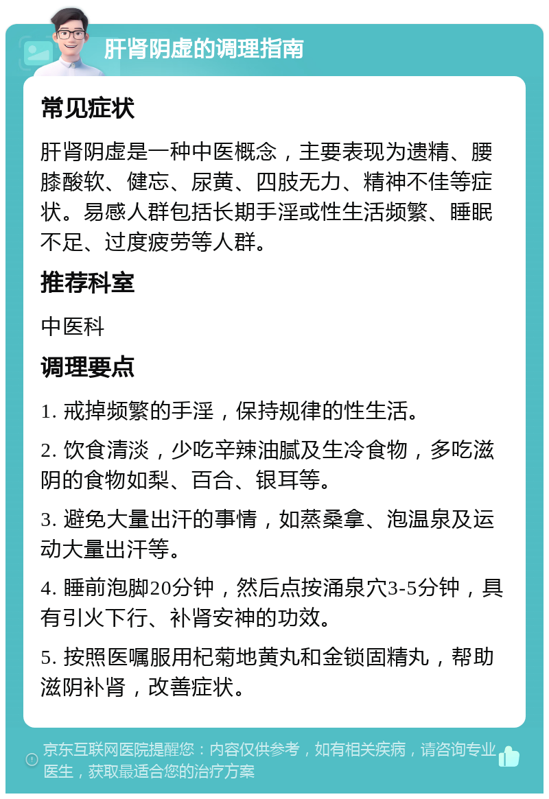 肝肾阴虚的调理指南 常见症状 肝肾阴虚是一种中医概念，主要表现为遗精、腰膝酸软、健忘、尿黄、四肢无力、精神不佳等症状。易感人群包括长期手淫或性生活频繁、睡眠不足、过度疲劳等人群。 推荐科室 中医科 调理要点 1. 戒掉频繁的手淫，保持规律的性生活。 2. 饮食清淡，少吃辛辣油腻及生冷食物，多吃滋阴的食物如梨、百合、银耳等。 3. 避免大量出汗的事情，如蒸桑拿、泡温泉及运动大量出汗等。 4. 睡前泡脚20分钟，然后点按涌泉穴3-5分钟，具有引火下行、补肾安神的功效。 5. 按照医嘱服用杞菊地黄丸和金锁固精丸，帮助滋阴补肾，改善症状。