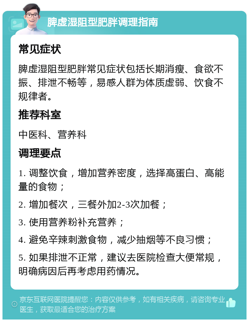 脾虚湿阻型肥胖调理指南 常见症状 脾虚湿阻型肥胖常见症状包括长期消瘦、食欲不振、排泄不畅等，易感人群为体质虚弱、饮食不规律者。 推荐科室 中医科、营养科 调理要点 1. 调整饮食，增加营养密度，选择高蛋白、高能量的食物； 2. 增加餐次，三餐外加2-3次加餐； 3. 使用营养粉补充营养； 4. 避免辛辣刺激食物，减少抽烟等不良习惯； 5. 如果排泄不正常，建议去医院检查大便常规，明确病因后再考虑用药情况。