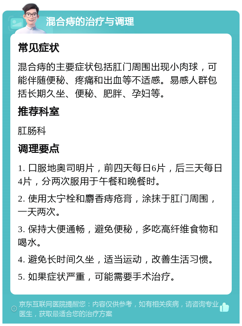 混合痔的治疗与调理 常见症状 混合痔的主要症状包括肛门周围出现小肉球，可能伴随便秘、疼痛和出血等不适感。易感人群包括长期久坐、便秘、肥胖、孕妇等。 推荐科室 肛肠科 调理要点 1. 口服地奥司明片，前四天每日6片，后三天每日4片，分两次服用于午餐和晚餐时。 2. 使用太宁栓和麝香痔疮膏，涂抹于肛门周围，一天两次。 3. 保持大便通畅，避免便秘，多吃高纤维食物和喝水。 4. 避免长时间久坐，适当运动，改善生活习惯。 5. 如果症状严重，可能需要手术治疗。