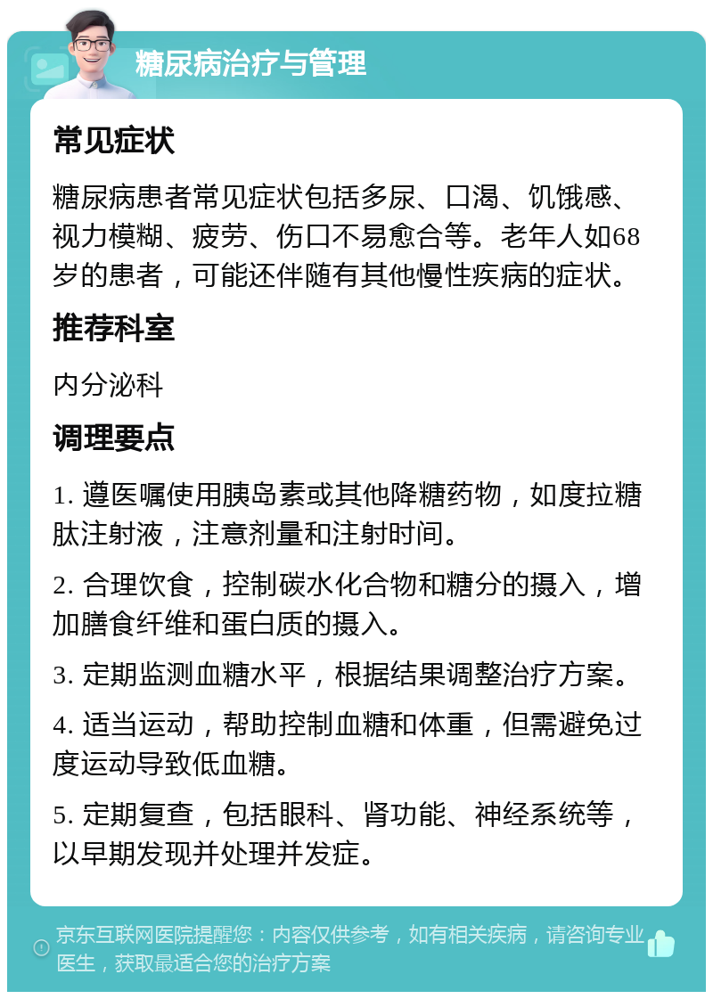 糖尿病治疗与管理 常见症状 糖尿病患者常见症状包括多尿、口渴、饥饿感、视力模糊、疲劳、伤口不易愈合等。老年人如68岁的患者，可能还伴随有其他慢性疾病的症状。 推荐科室 内分泌科 调理要点 1. 遵医嘱使用胰岛素或其他降糖药物，如度拉糖肽注射液，注意剂量和注射时间。 2. 合理饮食，控制碳水化合物和糖分的摄入，增加膳食纤维和蛋白质的摄入。 3. 定期监测血糖水平，根据结果调整治疗方案。 4. 适当运动，帮助控制血糖和体重，但需避免过度运动导致低血糖。 5. 定期复查，包括眼科、肾功能、神经系统等，以早期发现并处理并发症。