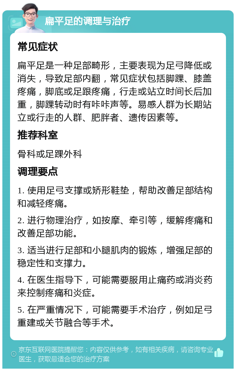 扁平足的调理与治疗 常见症状 扁平足是一种足部畸形，主要表现为足弓降低或消失，导致足部内翻，常见症状包括脚踝、膝盖疼痛，脚底或足跟疼痛，行走或站立时间长后加重，脚踝转动时有咔咔声等。易感人群为长期站立或行走的人群、肥胖者、遗传因素等。 推荐科室 骨科或足踝外科 调理要点 1. 使用足弓支撑或矫形鞋垫，帮助改善足部结构和减轻疼痛。 2. 进行物理治疗，如按摩、牵引等，缓解疼痛和改善足部功能。 3. 适当进行足部和小腿肌肉的锻炼，增强足部的稳定性和支撑力。 4. 在医生指导下，可能需要服用止痛药或消炎药来控制疼痛和炎症。 5. 在严重情况下，可能需要手术治疗，例如足弓重建或关节融合等手术。