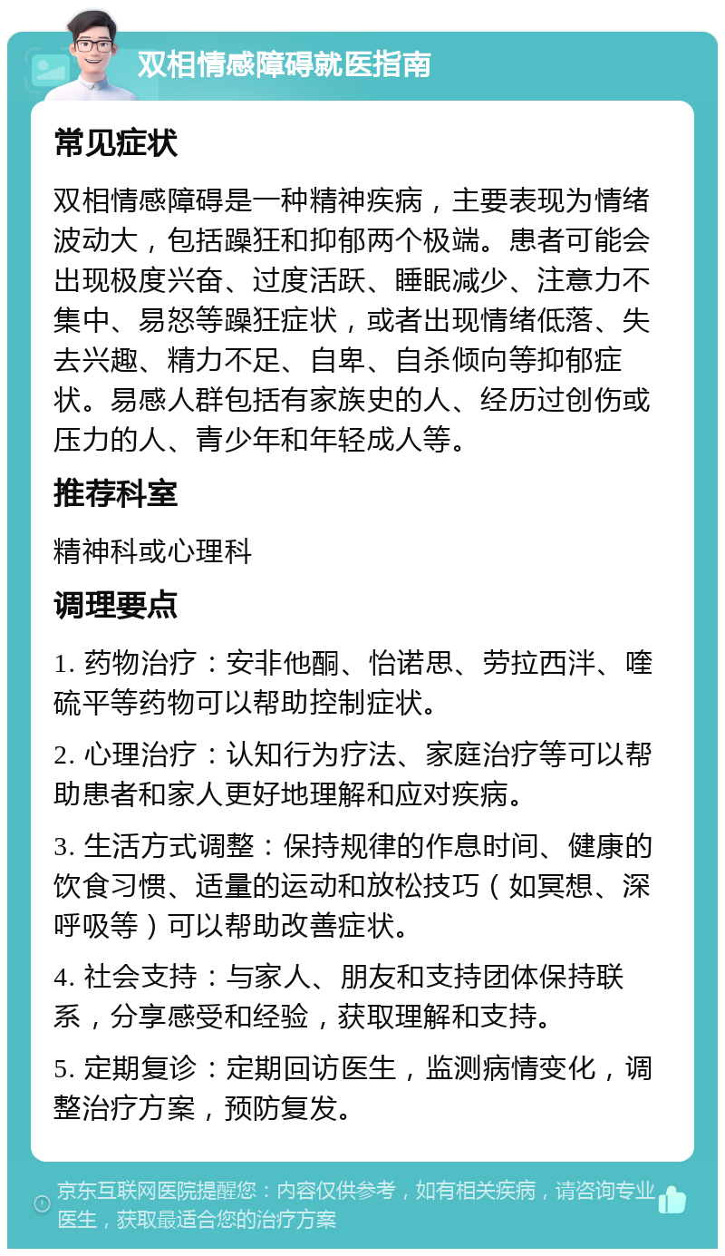 双相情感障碍就医指南 常见症状 双相情感障碍是一种精神疾病，主要表现为情绪波动大，包括躁狂和抑郁两个极端。患者可能会出现极度兴奋、过度活跃、睡眠减少、注意力不集中、易怒等躁狂症状，或者出现情绪低落、失去兴趣、精力不足、自卑、自杀倾向等抑郁症状。易感人群包括有家族史的人、经历过创伤或压力的人、青少年和年轻成人等。 推荐科室 精神科或心理科 调理要点 1. 药物治疗：安非他酮、怡诺思、劳拉西泮、喹硫平等药物可以帮助控制症状。 2. 心理治疗：认知行为疗法、家庭治疗等可以帮助患者和家人更好地理解和应对疾病。 3. 生活方式调整：保持规律的作息时间、健康的饮食习惯、适量的运动和放松技巧（如冥想、深呼吸等）可以帮助改善症状。 4. 社会支持：与家人、朋友和支持团体保持联系，分享感受和经验，获取理解和支持。 5. 定期复诊：定期回访医生，监测病情变化，调整治疗方案，预防复发。