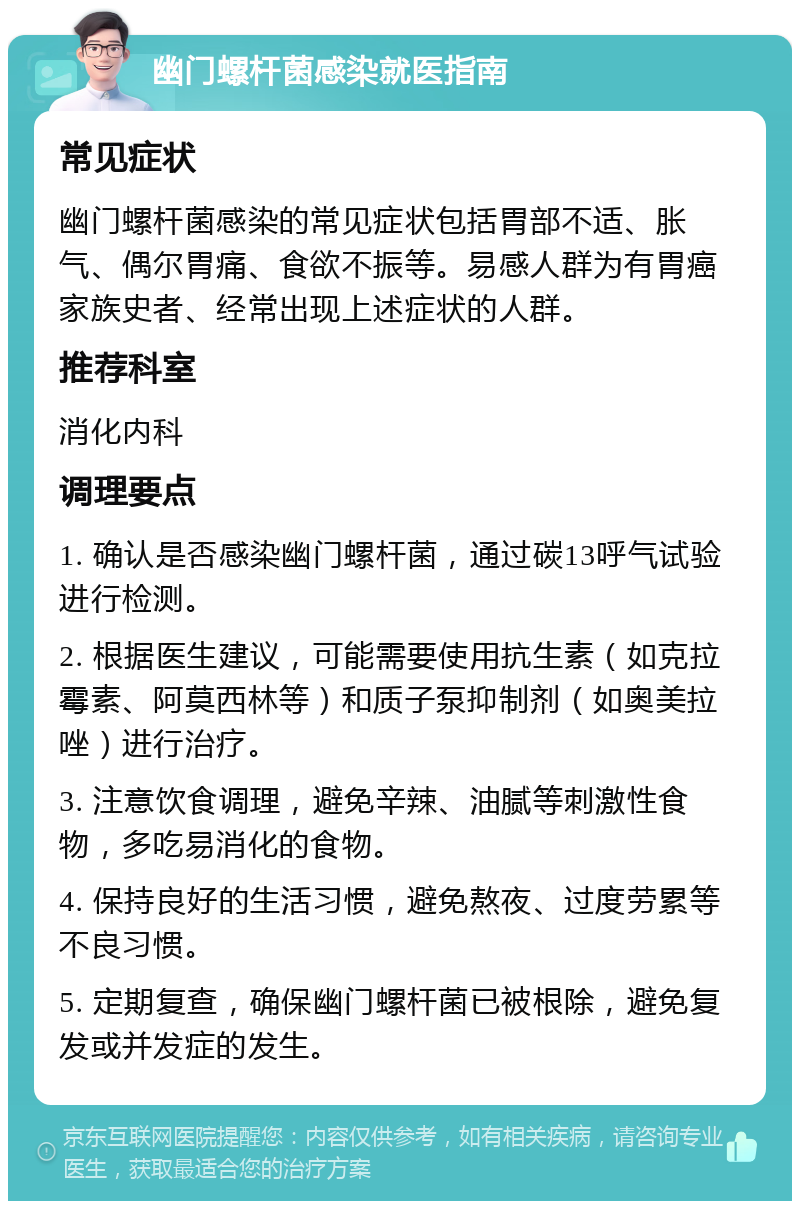 幽门螺杆菌感染就医指南 常见症状 幽门螺杆菌感染的常见症状包括胃部不适、胀气、偶尔胃痛、食欲不振等。易感人群为有胃癌家族史者、经常出现上述症状的人群。 推荐科室 消化内科 调理要点 1. 确认是否感染幽门螺杆菌，通过碳13呼气试验进行检测。 2. 根据医生建议，可能需要使用抗生素（如克拉霉素、阿莫西林等）和质子泵抑制剂（如奥美拉唑）进行治疗。 3. 注意饮食调理，避免辛辣、油腻等刺激性食物，多吃易消化的食物。 4. 保持良好的生活习惯，避免熬夜、过度劳累等不良习惯。 5. 定期复查，确保幽门螺杆菌已被根除，避免复发或并发症的发生。