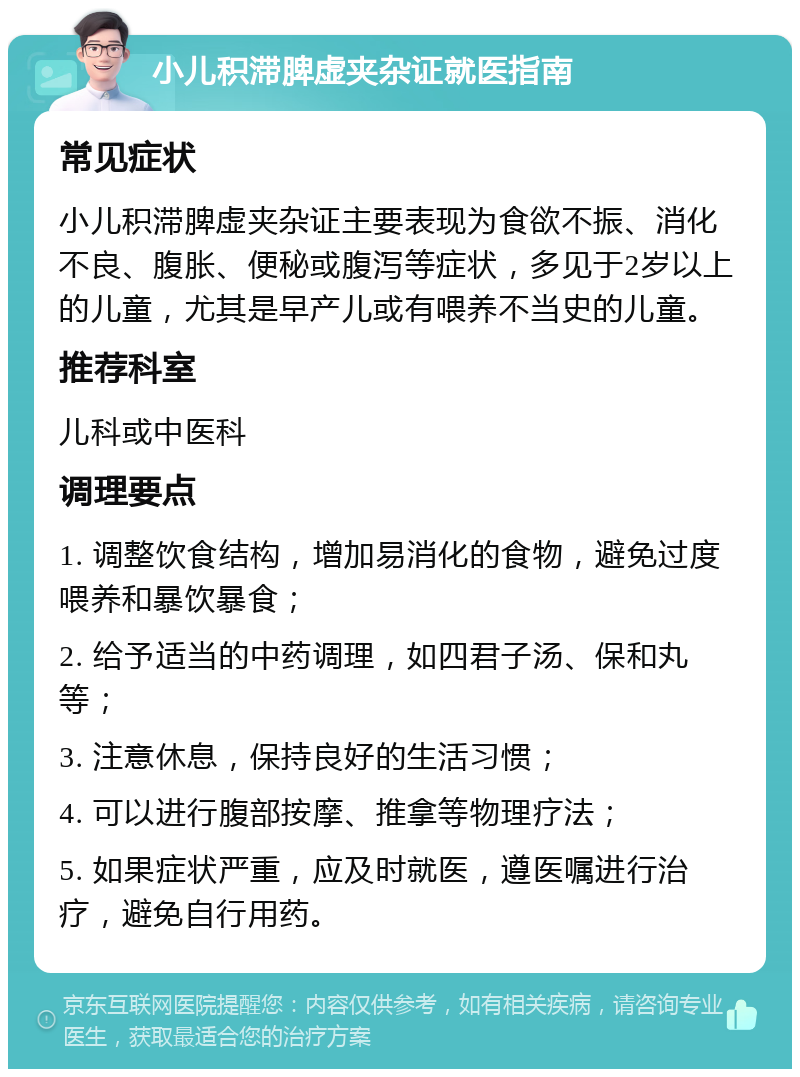 小儿积滞脾虚夹杂证就医指南 常见症状 小儿积滞脾虚夹杂证主要表现为食欲不振、消化不良、腹胀、便秘或腹泻等症状，多见于2岁以上的儿童，尤其是早产儿或有喂养不当史的儿童。 推荐科室 儿科或中医科 调理要点 1. 调整饮食结构，增加易消化的食物，避免过度喂养和暴饮暴食； 2. 给予适当的中药调理，如四君子汤、保和丸等； 3. 注意休息，保持良好的生活习惯； 4. 可以进行腹部按摩、推拿等物理疗法； 5. 如果症状严重，应及时就医，遵医嘱进行治疗，避免自行用药。