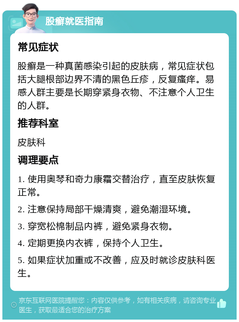 股癣就医指南 常见症状 股癣是一种真菌感染引起的皮肤病，常见症状包括大腿根部边界不清的黑色丘疹，反复瘙痒。易感人群主要是长期穿紧身衣物、不注意个人卫生的人群。 推荐科室 皮肤科 调理要点 1. 使用奥琴和奇力康霜交替治疗，直至皮肤恢复正常。 2. 注意保持局部干燥清爽，避免潮湿环境。 3. 穿宽松棉制品内裤，避免紧身衣物。 4. 定期更换内衣裤，保持个人卫生。 5. 如果症状加重或不改善，应及时就诊皮肤科医生。