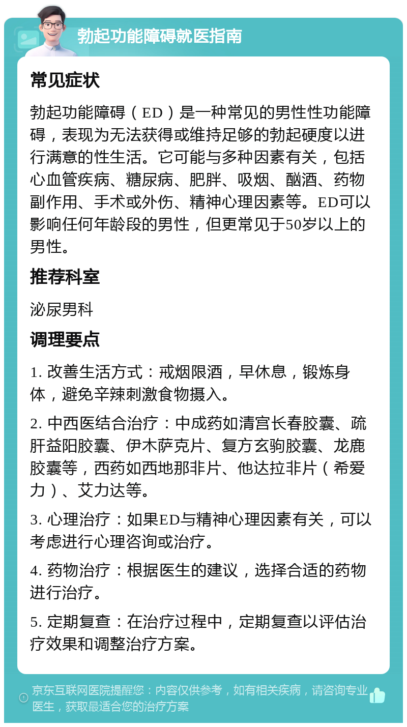 勃起功能障碍就医指南 常见症状 勃起功能障碍（ED）是一种常见的男性性功能障碍，表现为无法获得或维持足够的勃起硬度以进行满意的性生活。它可能与多种因素有关，包括心血管疾病、糖尿病、肥胖、吸烟、酗酒、药物副作用、手术或外伤、精神心理因素等。ED可以影响任何年龄段的男性，但更常见于50岁以上的男性。 推荐科室 泌尿男科 调理要点 1. 改善生活方式：戒烟限酒，早休息，锻炼身体，避免辛辣刺激食物摄入。 2. 中西医结合治疗：中成药如清宫长春胶囊、疏肝益阳胶囊、伊木萨克片、复方玄驹胶囊、龙鹿胶囊等，西药如西地那非片、他达拉非片（希爱力）、艾力达等。 3. 心理治疗：如果ED与精神心理因素有关，可以考虑进行心理咨询或治疗。 4. 药物治疗：根据医生的建议，选择合适的药物进行治疗。 5. 定期复查：在治疗过程中，定期复查以评估治疗效果和调整治疗方案。