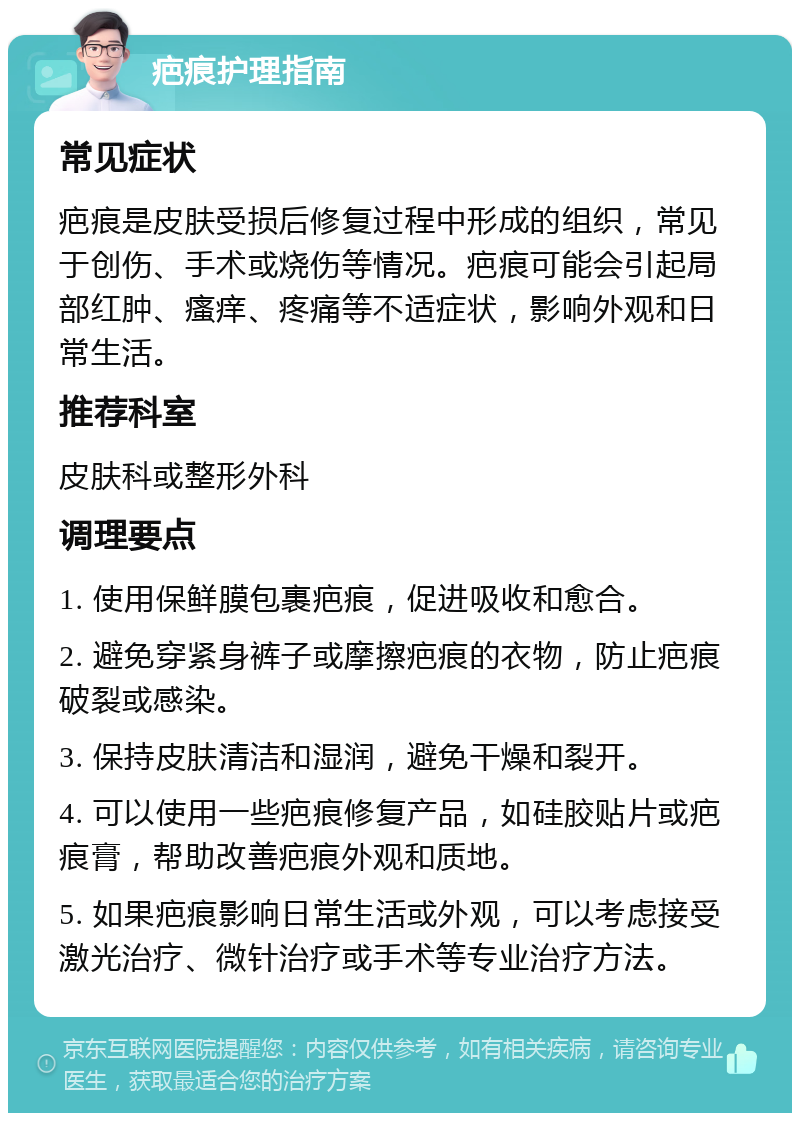 疤痕护理指南 常见症状 疤痕是皮肤受损后修复过程中形成的组织，常见于创伤、手术或烧伤等情况。疤痕可能会引起局部红肿、瘙痒、疼痛等不适症状，影响外观和日常生活。 推荐科室 皮肤科或整形外科 调理要点 1. 使用保鲜膜包裹疤痕，促进吸收和愈合。 2. 避免穿紧身裤子或摩擦疤痕的衣物，防止疤痕破裂或感染。 3. 保持皮肤清洁和湿润，避免干燥和裂开。 4. 可以使用一些疤痕修复产品，如硅胶贴片或疤痕膏，帮助改善疤痕外观和质地。 5. 如果疤痕影响日常生活或外观，可以考虑接受激光治疗、微针治疗或手术等专业治疗方法。