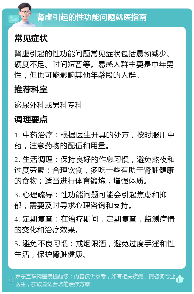 肾虚引起的性功能问题就医指南 常见症状 肾虚引起的性功能问题常见症状包括晨勃减少、硬度不足、时间短暂等。易感人群主要是中年男性，但也可能影响其他年龄段的人群。 推荐科室 泌尿外科或男科专科 调理要点 1. 中药治疗：根据医生开具的处方，按时服用中药，注意药物的配伍和用量。 2. 生活调理：保持良好的作息习惯，避免熬夜和过度劳累；合理饮食，多吃一些有助于肾脏健康的食物；适当进行体育锻炼，增强体质。 3. 心理疏导：性功能问题可能会引起焦虑和抑郁，需要及时寻求心理咨询和支持。 4. 定期复查：在治疗期间，定期复查，监测病情的变化和治疗效果。 5. 避免不良习惯：戒烟限酒，避免过度手淫和性生活，保护肾脏健康。