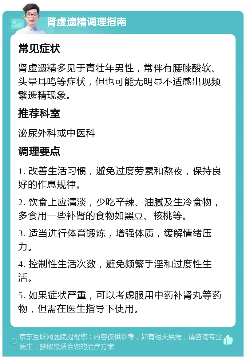 肾虚遗精调理指南 常见症状 肾虚遗精多见于青壮年男性，常伴有腰膝酸软、头晕耳鸣等症状，但也可能无明显不适感出现频繁遗精现象。 推荐科室 泌尿外科或中医科 调理要点 1. 改善生活习惯，避免过度劳累和熬夜，保持良好的作息规律。 2. 饮食上应清淡，少吃辛辣、油腻及生冷食物，多食用一些补肾的食物如黑豆、核桃等。 3. 适当进行体育锻炼，增强体质，缓解情绪压力。 4. 控制性生活次数，避免频繁手淫和过度性生活。 5. 如果症状严重，可以考虑服用中药补肾丸等药物，但需在医生指导下使用。