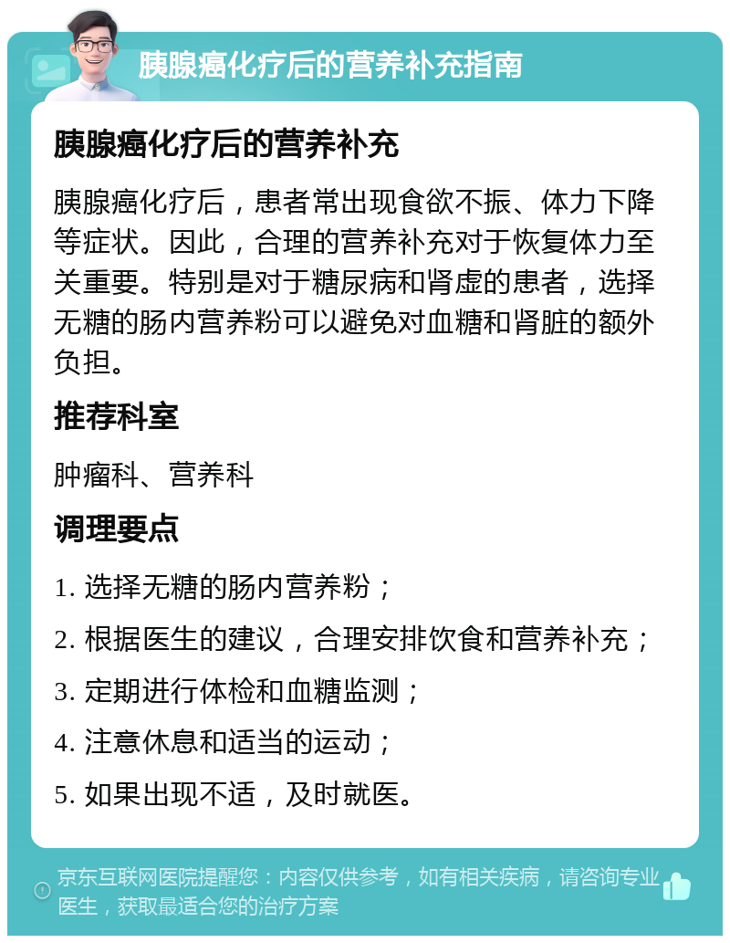 胰腺癌化疗后的营养补充指南 胰腺癌化疗后的营养补充 胰腺癌化疗后，患者常出现食欲不振、体力下降等症状。因此，合理的营养补充对于恢复体力至关重要。特别是对于糖尿病和肾虚的患者，选择无糖的肠内营养粉可以避免对血糖和肾脏的额外负担。 推荐科室 肿瘤科、营养科 调理要点 1. 选择无糖的肠内营养粉； 2. 根据医生的建议，合理安排饮食和营养补充； 3. 定期进行体检和血糖监测； 4. 注意休息和适当的运动； 5. 如果出现不适，及时就医。