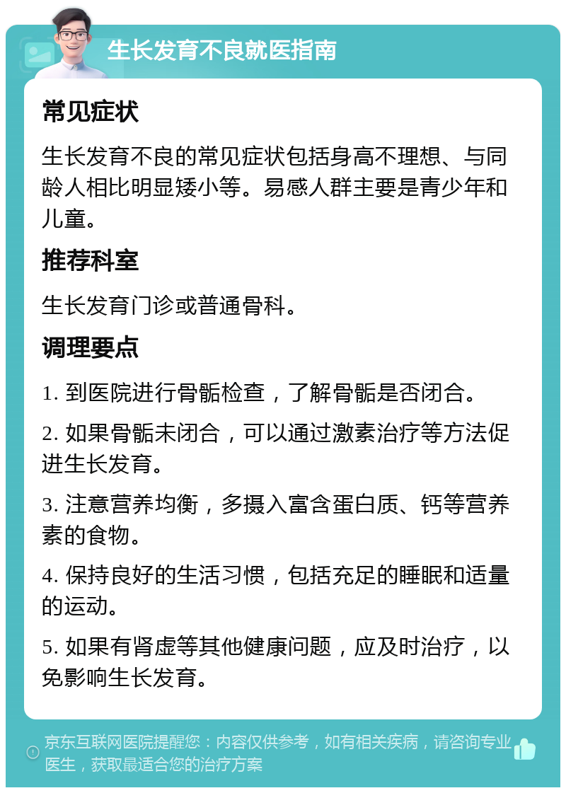 生长发育不良就医指南 常见症状 生长发育不良的常见症状包括身高不理想、与同龄人相比明显矮小等。易感人群主要是青少年和儿童。 推荐科室 生长发育门诊或普通骨科。 调理要点 1. 到医院进行骨骺检查，了解骨骺是否闭合。 2. 如果骨骺未闭合，可以通过激素治疗等方法促进生长发育。 3. 注意营养均衡，多摄入富含蛋白质、钙等营养素的食物。 4. 保持良好的生活习惯，包括充足的睡眠和适量的运动。 5. 如果有肾虚等其他健康问题，应及时治疗，以免影响生长发育。