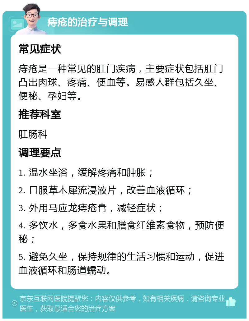 痔疮的治疗与调理 常见症状 痔疮是一种常见的肛门疾病，主要症状包括肛门凸出肉球、疼痛、便血等。易感人群包括久坐、便秘、孕妇等。 推荐科室 肛肠科 调理要点 1. 温水坐浴，缓解疼痛和肿胀； 2. 口服草木犀流浸液片，改善血液循环； 3. 外用马应龙痔疮膏，减轻症状； 4. 多饮水，多食水果和膳食纤维素食物，预防便秘； 5. 避免久坐，保持规律的生活习惯和运动，促进血液循环和肠道蠕动。