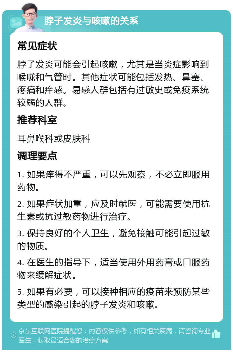 脖子发炎与咳嗽的关系 常见症状 脖子发炎可能会引起咳嗽，尤其是当炎症影响到喉咙和气管时。其他症状可能包括发热、鼻塞、疼痛和痒感。易感人群包括有过敏史或免疫系统较弱的人群。 推荐科室 耳鼻喉科或皮肤科 调理要点 1. 如果痒得不严重，可以先观察，不必立即服用药物。 2. 如果症状加重，应及时就医，可能需要使用抗生素或抗过敏药物进行治疗。 3. 保持良好的个人卫生，避免接触可能引起过敏的物质。 4. 在医生的指导下，适当使用外用药膏或口服药物来缓解症状。 5. 如果有必要，可以接种相应的疫苗来预防某些类型的感染引起的脖子发炎和咳嗽。