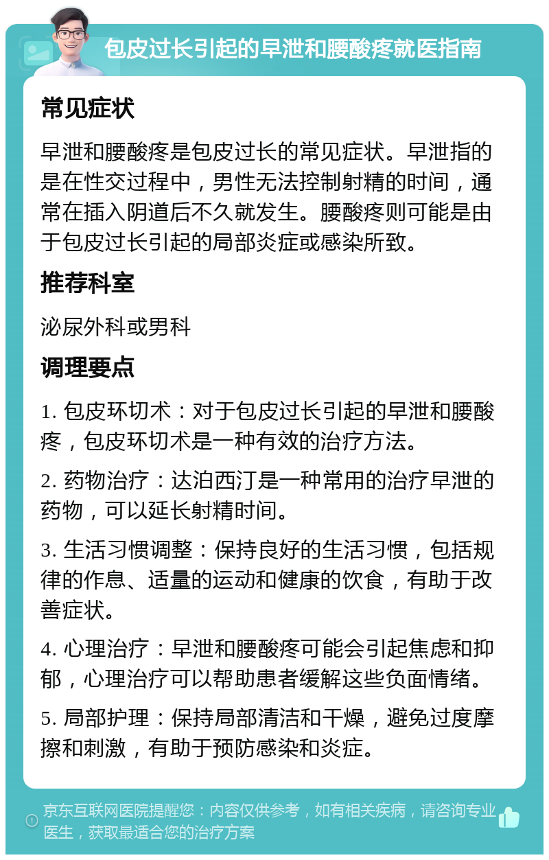 包皮过长引起的早泄和腰酸疼就医指南 常见症状 早泄和腰酸疼是包皮过长的常见症状。早泄指的是在性交过程中，男性无法控制射精的时间，通常在插入阴道后不久就发生。腰酸疼则可能是由于包皮过长引起的局部炎症或感染所致。 推荐科室 泌尿外科或男科 调理要点 1. 包皮环切术：对于包皮过长引起的早泄和腰酸疼，包皮环切术是一种有效的治疗方法。 2. 药物治疗：达泊西汀是一种常用的治疗早泄的药物，可以延长射精时间。 3. 生活习惯调整：保持良好的生活习惯，包括规律的作息、适量的运动和健康的饮食，有助于改善症状。 4. 心理治疗：早泄和腰酸疼可能会引起焦虑和抑郁，心理治疗可以帮助患者缓解这些负面情绪。 5. 局部护理：保持局部清洁和干燥，避免过度摩擦和刺激，有助于预防感染和炎症。