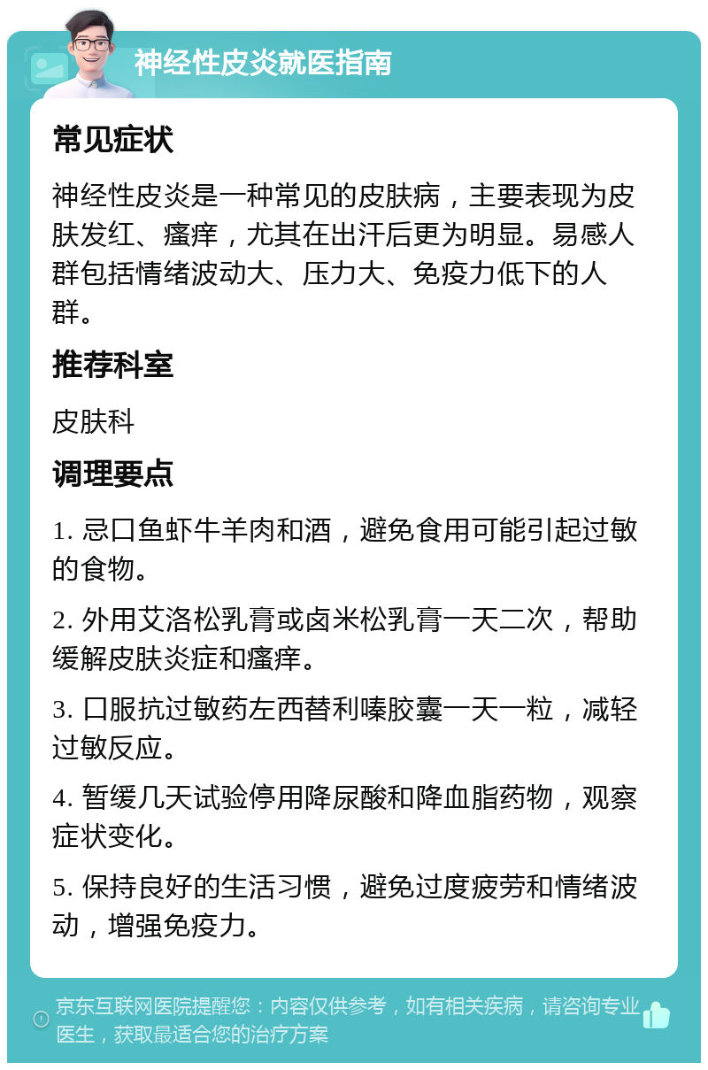 神经性皮炎就医指南 常见症状 神经性皮炎是一种常见的皮肤病，主要表现为皮肤发红、瘙痒，尤其在出汗后更为明显。易感人群包括情绪波动大、压力大、免疫力低下的人群。 推荐科室 皮肤科 调理要点 1. 忌口鱼虾牛羊肉和酒，避免食用可能引起过敏的食物。 2. 外用艾洛松乳膏或卤米松乳膏一天二次，帮助缓解皮肤炎症和瘙痒。 3. 口服抗过敏药左西替利嗪胶囊一天一粒，减轻过敏反应。 4. 暂缓几天试验停用降尿酸和降血脂药物，观察症状变化。 5. 保持良好的生活习惯，避免过度疲劳和情绪波动，增强免疫力。