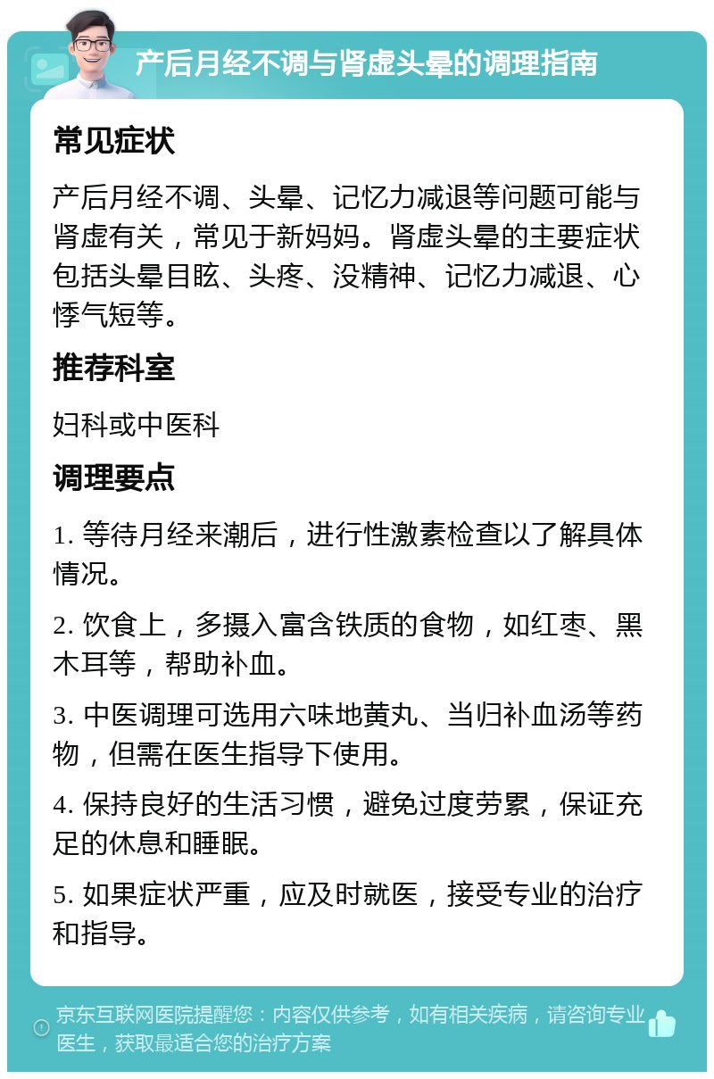 产后月经不调与肾虚头晕的调理指南 常见症状 产后月经不调、头晕、记忆力减退等问题可能与肾虚有关，常见于新妈妈。肾虚头晕的主要症状包括头晕目眩、头疼、没精神、记忆力减退、心悸气短等。 推荐科室 妇科或中医科 调理要点 1. 等待月经来潮后，进行性激素检查以了解具体情况。 2. 饮食上，多摄入富含铁质的食物，如红枣、黑木耳等，帮助补血。 3. 中医调理可选用六味地黄丸、当归补血汤等药物，但需在医生指导下使用。 4. 保持良好的生活习惯，避免过度劳累，保证充足的休息和睡眠。 5. 如果症状严重，应及时就医，接受专业的治疗和指导。