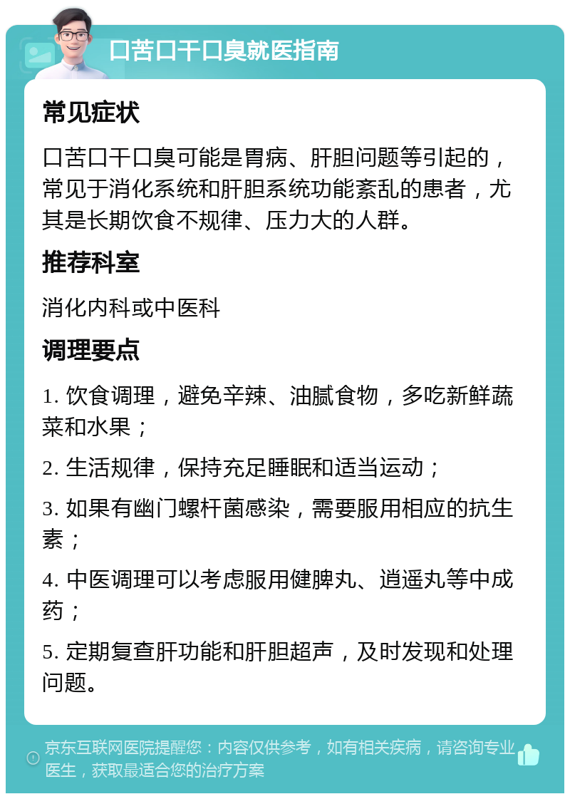 口苦口干口臭就医指南 常见症状 口苦口干口臭可能是胃病、肝胆问题等引起的，常见于消化系统和肝胆系统功能紊乱的患者，尤其是长期饮食不规律、压力大的人群。 推荐科室 消化内科或中医科 调理要点 1. 饮食调理，避免辛辣、油腻食物，多吃新鲜蔬菜和水果； 2. 生活规律，保持充足睡眠和适当运动； 3. 如果有幽门螺杆菌感染，需要服用相应的抗生素； 4. 中医调理可以考虑服用健脾丸、逍遥丸等中成药； 5. 定期复查肝功能和肝胆超声，及时发现和处理问题。