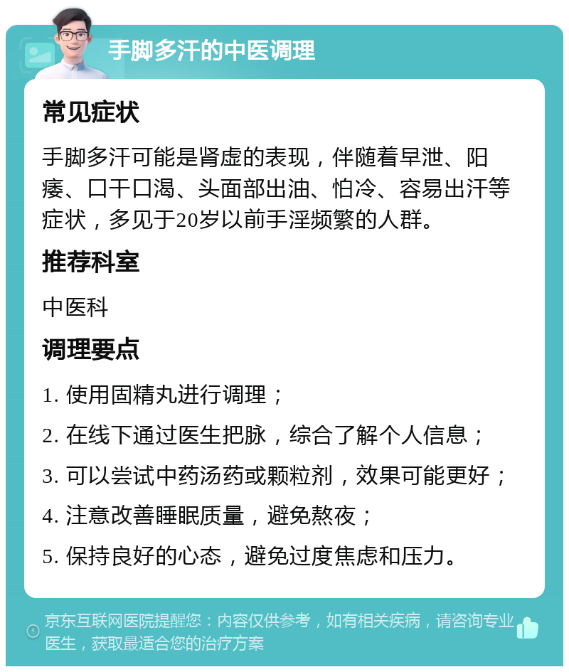 手脚多汗的中医调理 常见症状 手脚多汗可能是肾虚的表现，伴随着早泄、阳痿、口干口渴、头面部出油、怕冷、容易出汗等症状，多见于20岁以前手淫频繁的人群。 推荐科室 中医科 调理要点 1. 使用固精丸进行调理； 2. 在线下通过医生把脉，综合了解个人信息； 3. 可以尝试中药汤药或颗粒剂，效果可能更好； 4. 注意改善睡眠质量，避免熬夜； 5. 保持良好的心态，避免过度焦虑和压力。