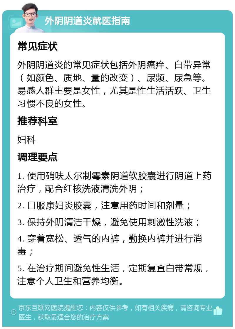 外阴阴道炎就医指南 常见症状 外阴阴道炎的常见症状包括外阴瘙痒、白带异常（如颜色、质地、量的改变）、尿频、尿急等。易感人群主要是女性，尤其是性生活活跃、卫生习惯不良的女性。 推荐科室 妇科 调理要点 1. 使用硝呋太尔制霉素阴道软胶囊进行阴道上药治疗，配合红核洗液清洗外阴； 2. 口服康妇炎胶囊，注意用药时间和剂量； 3. 保持外阴清洁干燥，避免使用刺激性洗液； 4. 穿着宽松、透气的内裤，勤换内裤并进行消毒； 5. 在治疗期间避免性生活，定期复查白带常规，注意个人卫生和营养均衡。