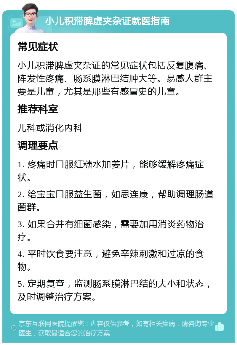 小儿积滞脾虚夹杂证就医指南 常见症状 小儿积滞脾虚夹杂证的常见症状包括反复腹痛、阵发性疼痛、肠系膜淋巴结肿大等。易感人群主要是儿童，尤其是那些有感冒史的儿童。 推荐科室 儿科或消化内科 调理要点 1. 疼痛时口服红糖水加姜片，能够缓解疼痛症状。 2. 给宝宝口服益生菌，如思连康，帮助调理肠道菌群。 3. 如果合并有细菌感染，需要加用消炎药物治疗。 4. 平时饮食要注意，避免辛辣刺激和过凉的食物。 5. 定期复查，监测肠系膜淋巴结的大小和状态，及时调整治疗方案。