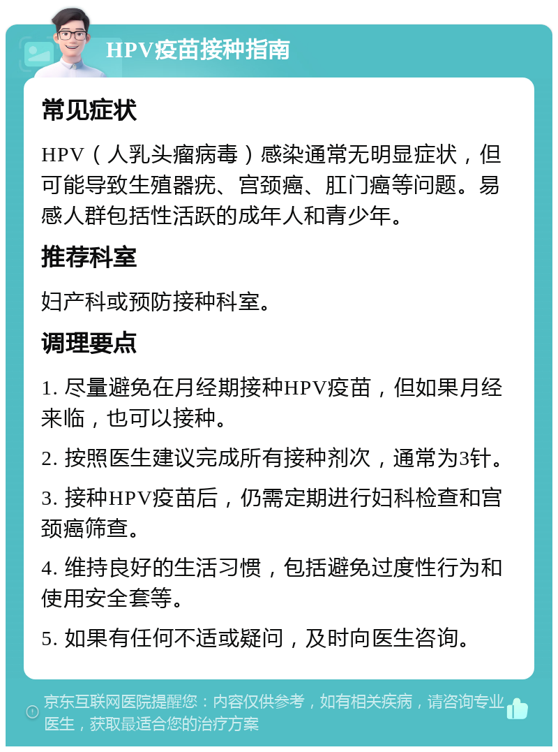 HPV疫苗接种指南 常见症状 HPV（人乳头瘤病毒）感染通常无明显症状，但可能导致生殖器疣、宫颈癌、肛门癌等问题。易感人群包括性活跃的成年人和青少年。 推荐科室 妇产科或预防接种科室。 调理要点 1. 尽量避免在月经期接种HPV疫苗，但如果月经来临，也可以接种。 2. 按照医生建议完成所有接种剂次，通常为3针。 3. 接种HPV疫苗后，仍需定期进行妇科检查和宫颈癌筛查。 4. 维持良好的生活习惯，包括避免过度性行为和使用安全套等。 5. 如果有任何不适或疑问，及时向医生咨询。