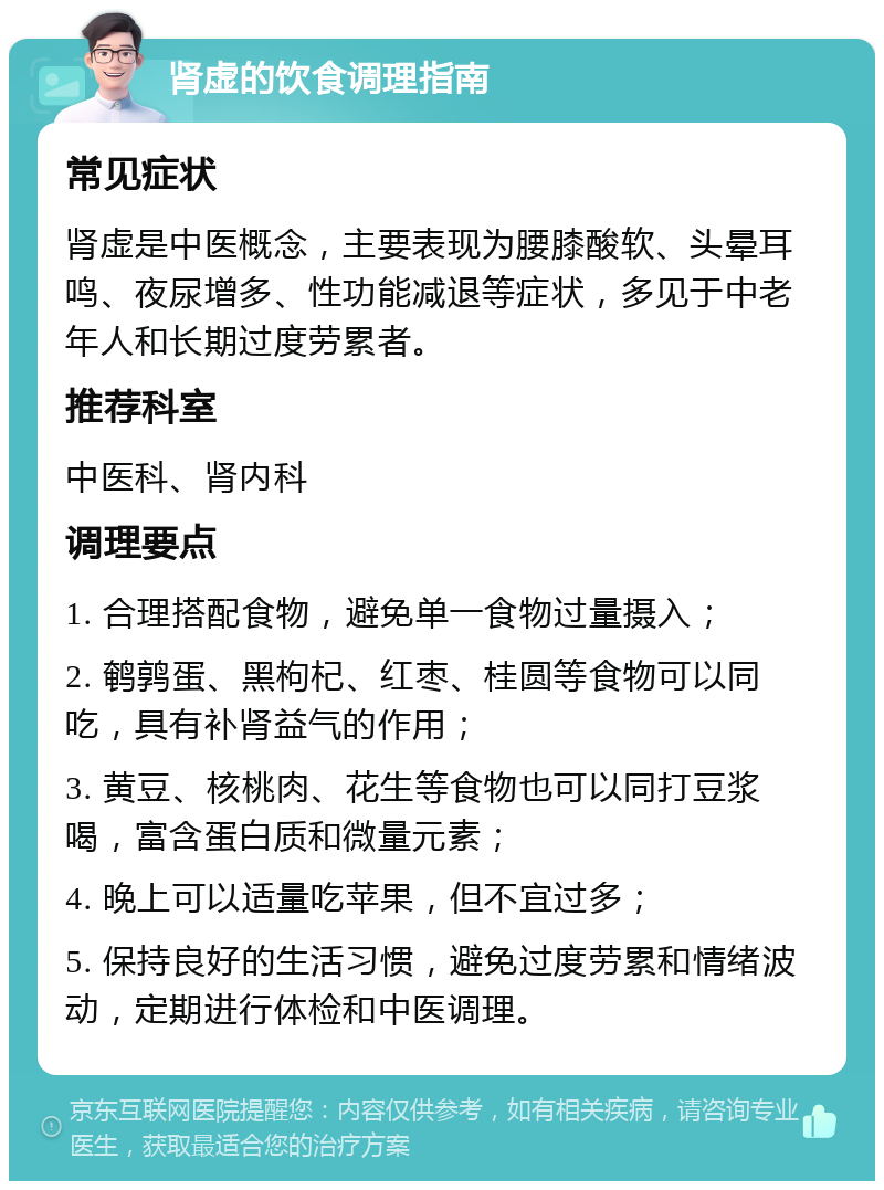 肾虚的饮食调理指南 常见症状 肾虚是中医概念，主要表现为腰膝酸软、头晕耳鸣、夜尿增多、性功能减退等症状，多见于中老年人和长期过度劳累者。 推荐科室 中医科、肾内科 调理要点 1. 合理搭配食物，避免单一食物过量摄入； 2. 鹌鹑蛋、黑枸杞、红枣、桂圆等食物可以同吃，具有补肾益气的作用； 3. 黄豆、核桃肉、花生等食物也可以同打豆浆喝，富含蛋白质和微量元素； 4. 晚上可以适量吃苹果，但不宜过多； 5. 保持良好的生活习惯，避免过度劳累和情绪波动，定期进行体检和中医调理。