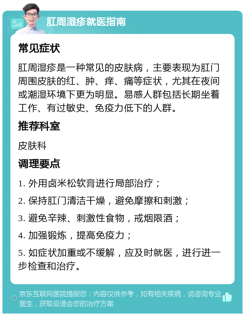 肛周湿疹就医指南 常见症状 肛周湿疹是一种常见的皮肤病，主要表现为肛门周围皮肤的红、肿、痒、痛等症状，尤其在夜间或潮湿环境下更为明显。易感人群包括长期坐着工作、有过敏史、免疫力低下的人群。 推荐科室 皮肤科 调理要点 1. 外用卤米松软膏进行局部治疗； 2. 保持肛门清洁干燥，避免摩擦和刺激； 3. 避免辛辣、刺激性食物，戒烟限酒； 4. 加强锻炼，提高免疫力； 5. 如症状加重或不缓解，应及时就医，进行进一步检查和治疗。