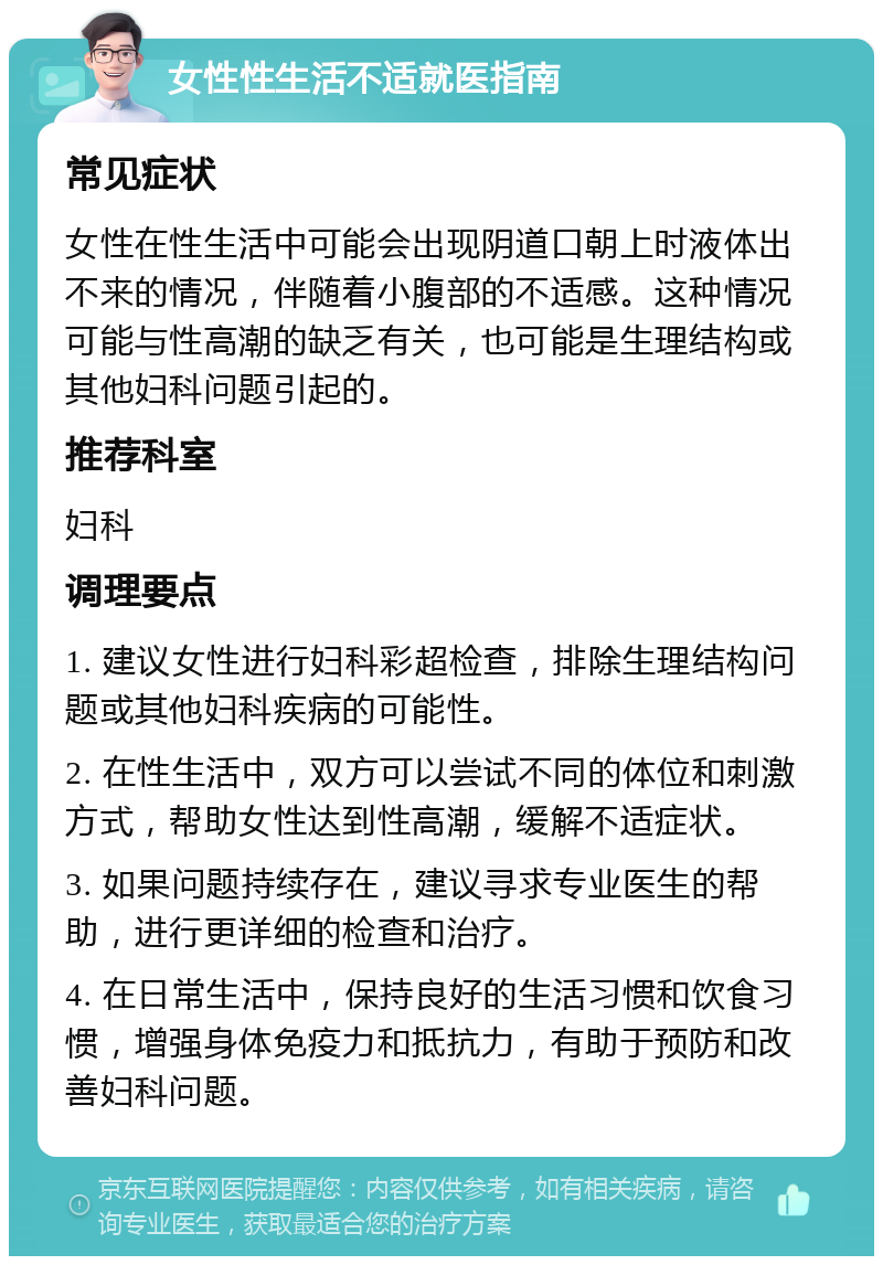 女性性生活不适就医指南 常见症状 女性在性生活中可能会出现阴道口朝上时液体出不来的情况，伴随着小腹部的不适感。这种情况可能与性高潮的缺乏有关，也可能是生理结构或其他妇科问题引起的。 推荐科室 妇科 调理要点 1. 建议女性进行妇科彩超检查，排除生理结构问题或其他妇科疾病的可能性。 2. 在性生活中，双方可以尝试不同的体位和刺激方式，帮助女性达到性高潮，缓解不适症状。 3. 如果问题持续存在，建议寻求专业医生的帮助，进行更详细的检查和治疗。 4. 在日常生活中，保持良好的生活习惯和饮食习惯，增强身体免疫力和抵抗力，有助于预防和改善妇科问题。