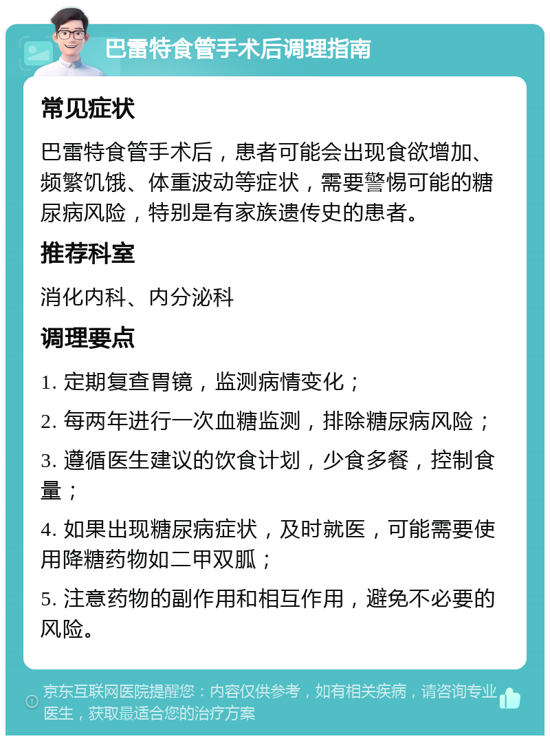 巴雷特食管手术后调理指南 常见症状 巴雷特食管手术后，患者可能会出现食欲增加、频繁饥饿、体重波动等症状，需要警惕可能的糖尿病风险，特别是有家族遗传史的患者。 推荐科室 消化内科、内分泌科 调理要点 1. 定期复查胃镜，监测病情变化； 2. 每两年进行一次血糖监测，排除糖尿病风险； 3. 遵循医生建议的饮食计划，少食多餐，控制食量； 4. 如果出现糖尿病症状，及时就医，可能需要使用降糖药物如二甲双胍； 5. 注意药物的副作用和相互作用，避免不必要的风险。