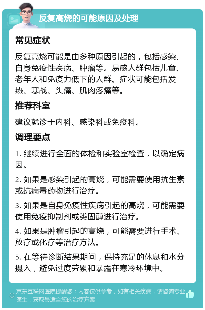 反复高烧的可能原因及处理 常见症状 反复高烧可能是由多种原因引起的，包括感染、自身免疫性疾病、肿瘤等。易感人群包括儿童、老年人和免疫力低下的人群。症状可能包括发热、寒战、头痛、肌肉疼痛等。 推荐科室 建议就诊于内科、感染科或免疫科。 调理要点 1. 继续进行全面的体检和实验室检查，以确定病因。 2. 如果是感染引起的高烧，可能需要使用抗生素或抗病毒药物进行治疗。 3. 如果是自身免疫性疾病引起的高烧，可能需要使用免疫抑制剂或类固醇进行治疗。 4. 如果是肿瘤引起的高烧，可能需要进行手术、放疗或化疗等治疗方法。 5. 在等待诊断结果期间，保持充足的休息和水分摄入，避免过度劳累和暴露在寒冷环境中。