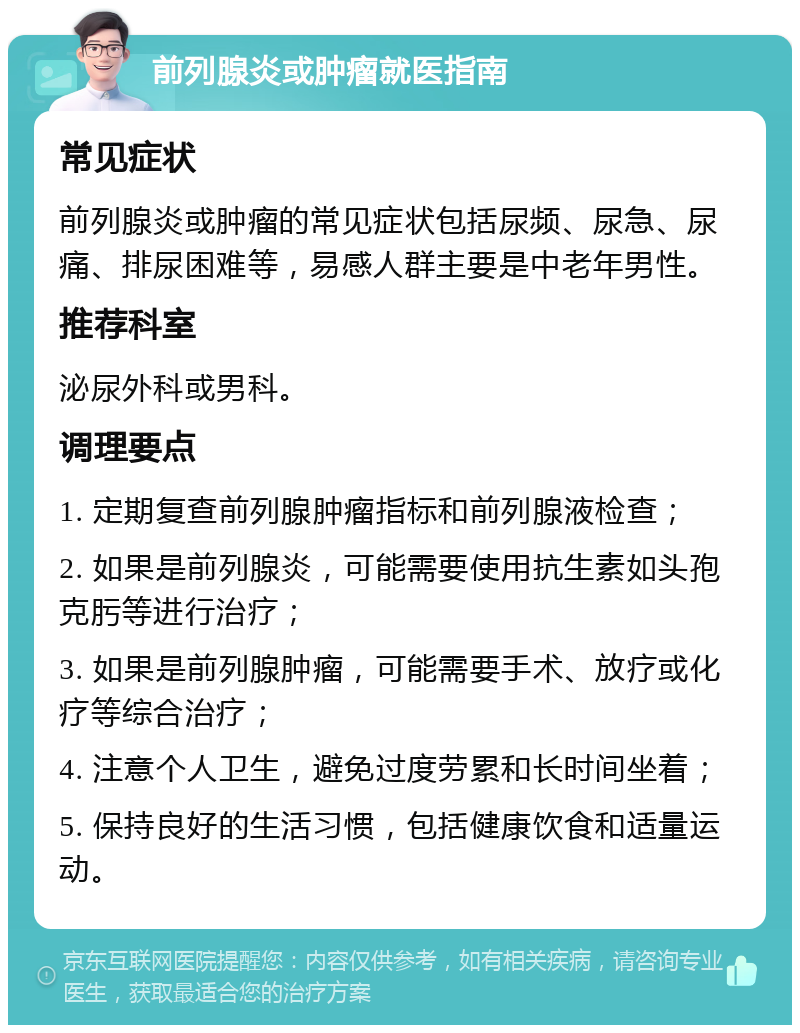 前列腺炎或肿瘤就医指南 常见症状 前列腺炎或肿瘤的常见症状包括尿频、尿急、尿痛、排尿困难等，易感人群主要是中老年男性。 推荐科室 泌尿外科或男科。 调理要点 1. 定期复查前列腺肿瘤指标和前列腺液检查； 2. 如果是前列腺炎，可能需要使用抗生素如头孢克肟等进行治疗； 3. 如果是前列腺肿瘤，可能需要手术、放疗或化疗等综合治疗； 4. 注意个人卫生，避免过度劳累和长时间坐着； 5. 保持良好的生活习惯，包括健康饮食和适量运动。