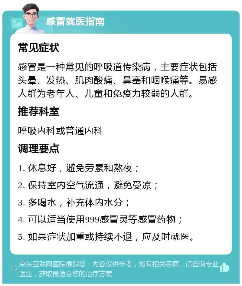 感冒就医指南 常见症状 感冒是一种常见的呼吸道传染病，主要症状包括头晕、发热、肌肉酸痛、鼻塞和咽喉痛等。易感人群为老年人、儿童和免疫力较弱的人群。 推荐科室 呼吸内科或普通内科 调理要点 1. 休息好，避免劳累和熬夜； 2. 保持室内空气流通，避免受凉； 3. 多喝水，补充体内水分； 4. 可以适当使用999感冒灵等感冒药物； 5. 如果症状加重或持续不退，应及时就医。