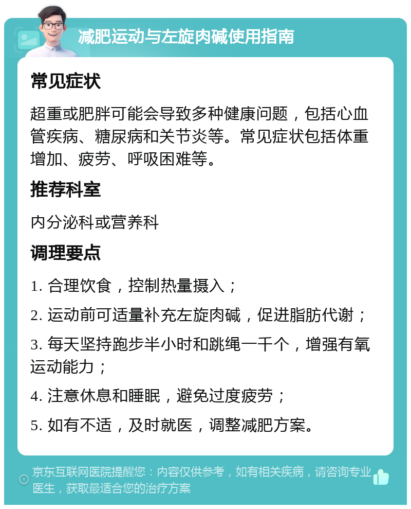 减肥运动与左旋肉碱使用指南 常见症状 超重或肥胖可能会导致多种健康问题，包括心血管疾病、糖尿病和关节炎等。常见症状包括体重增加、疲劳、呼吸困难等。 推荐科室 内分泌科或营养科 调理要点 1. 合理饮食，控制热量摄入； 2. 运动前可适量补充左旋肉碱，促进脂肪代谢； 3. 每天坚持跑步半小时和跳绳一千个，增强有氧运动能力； 4. 注意休息和睡眠，避免过度疲劳； 5. 如有不适，及时就医，调整减肥方案。