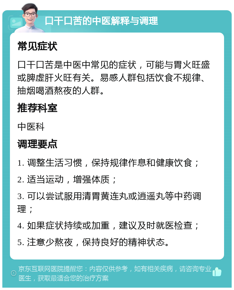 口干口苦的中医解释与调理 常见症状 口干口苦是中医中常见的症状，可能与胃火旺盛或脾虚肝火旺有关。易感人群包括饮食不规律、抽烟喝酒熬夜的人群。 推荐科室 中医科 调理要点 1. 调整生活习惯，保持规律作息和健康饮食； 2. 适当运动，增强体质； 3. 可以尝试服用清胃黄连丸或逍遥丸等中药调理； 4. 如果症状持续或加重，建议及时就医检查； 5. 注意少熬夜，保持良好的精神状态。