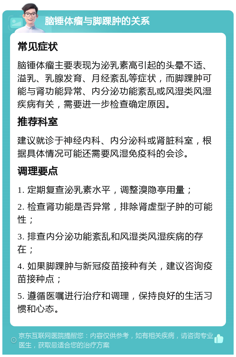 脑锤体瘤与脚踝肿的关系 常见症状 脑锤体瘤主要表现为泌乳素高引起的头晕不适、溢乳、乳腺发育、月经紊乱等症状，而脚踝肿可能与肾功能异常、内分泌功能紊乱或风湿类风湿疾病有关，需要进一步检查确定原因。 推荐科室 建议就诊于神经内科、内分泌科或肾脏科室，根据具体情况可能还需要风湿免疫科的会诊。 调理要点 1. 定期复查泌乳素水平，调整溴隐亭用量； 2. 检查肾功能是否异常，排除肾虚型子肿的可能性； 3. 排查内分泌功能紊乱和风湿类风湿疾病的存在； 4. 如果脚踝肿与新冠疫苗接种有关，建议咨询疫苗接种点； 5. 遵循医嘱进行治疗和调理，保持良好的生活习惯和心态。