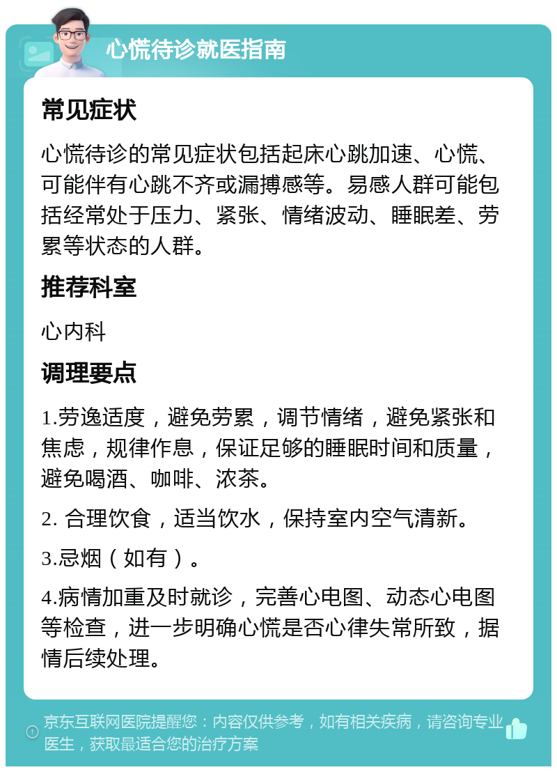 心慌待诊就医指南 常见症状 心慌待诊的常见症状包括起床心跳加速、心慌、可能伴有心跳不齐或漏搏感等。易感人群可能包括经常处于压力、紧张、情绪波动、睡眠差、劳累等状态的人群。 推荐科室 心内科 调理要点 1.劳逸适度，避免劳累，调节情绪，避免紧张和焦虑，规律作息，保证足够的睡眠时间和质量，避免喝酒、咖啡、浓茶。 2. 合理饮食，适当饮水，保持室内空气清新。 3.忌烟（如有）。 4.病情加重及时就诊，完善心电图、动态心电图等检查，进一步明确心慌是否心律失常所致，据情后续处理。