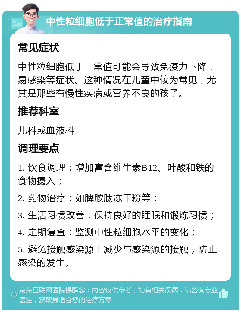 中性粒细胞低于正常值的治疗指南 常见症状 中性粒细胞低于正常值可能会导致免疫力下降，易感染等症状。这种情况在儿童中较为常见，尤其是那些有慢性疾病或营养不良的孩子。 推荐科室 儿科或血液科 调理要点 1. 饮食调理：增加富含维生素B12、叶酸和铁的食物摄入； 2. 药物治疗：如脾胺肽冻干粉等； 3. 生活习惯改善：保持良好的睡眠和锻炼习惯； 4. 定期复查：监测中性粒细胞水平的变化； 5. 避免接触感染源：减少与感染源的接触，防止感染的发生。