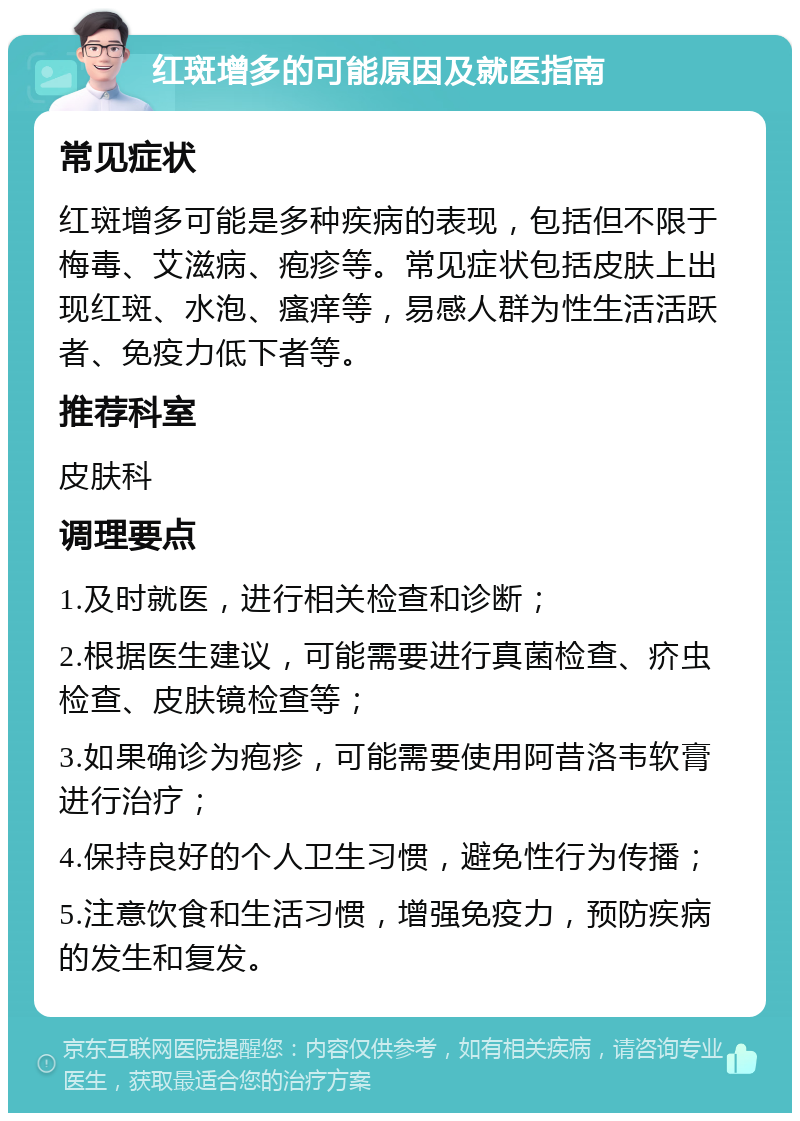 红斑增多的可能原因及就医指南 常见症状 红斑增多可能是多种疾病的表现，包括但不限于梅毒、艾滋病、疱疹等。常见症状包括皮肤上出现红斑、水泡、瘙痒等，易感人群为性生活活跃者、免疫力低下者等。 推荐科室 皮肤科 调理要点 1.及时就医，进行相关检查和诊断； 2.根据医生建议，可能需要进行真菌检查、疥虫检查、皮肤镜检查等； 3.如果确诊为疱疹，可能需要使用阿昔洛韦软膏进行治疗； 4.保持良好的个人卫生习惯，避免性行为传播； 5.注意饮食和生活习惯，增强免疫力，预防疾病的发生和复发。