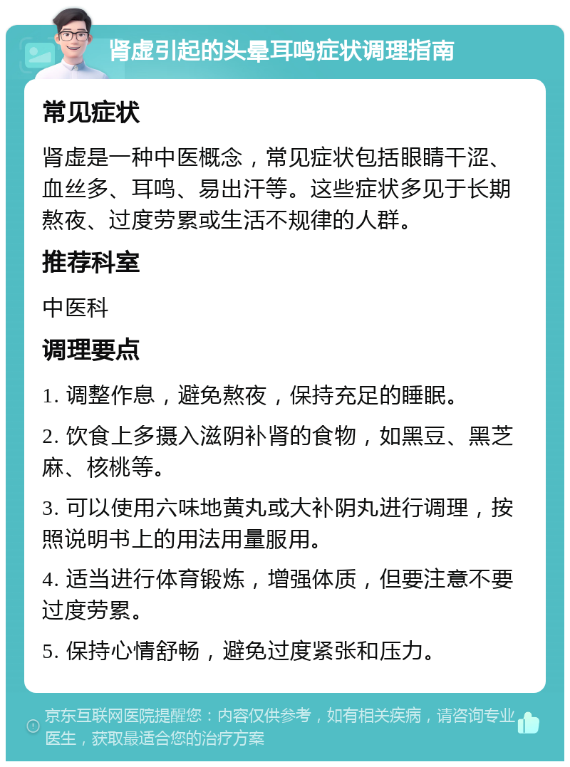 肾虚引起的头晕耳鸣症状调理指南 常见症状 肾虚是一种中医概念，常见症状包括眼睛干涩、血丝多、耳鸣、易出汗等。这些症状多见于长期熬夜、过度劳累或生活不规律的人群。 推荐科室 中医科 调理要点 1. 调整作息，避免熬夜，保持充足的睡眠。 2. 饮食上多摄入滋阴补肾的食物，如黑豆、黑芝麻、核桃等。 3. 可以使用六味地黄丸或大补阴丸进行调理，按照说明书上的用法用量服用。 4. 适当进行体育锻炼，增强体质，但要注意不要过度劳累。 5. 保持心情舒畅，避免过度紧张和压力。