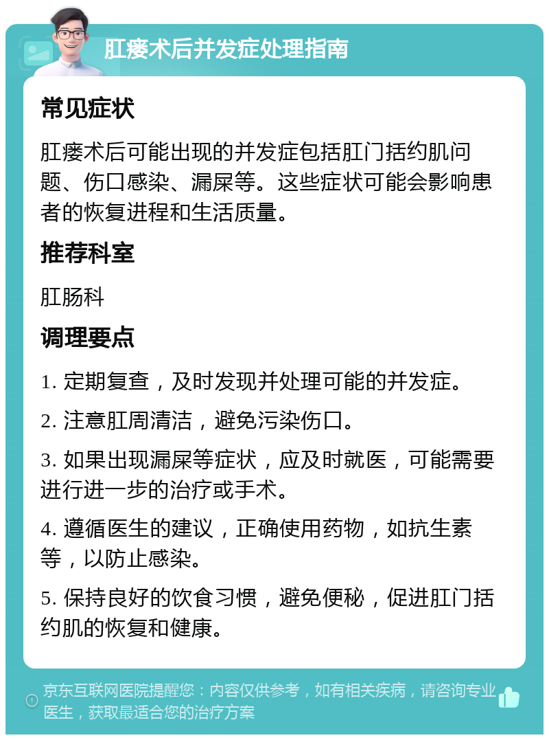 肛瘘术后并发症处理指南 常见症状 肛瘘术后可能出现的并发症包括肛门括约肌问题、伤口感染、漏屎等。这些症状可能会影响患者的恢复进程和生活质量。 推荐科室 肛肠科 调理要点 1. 定期复查，及时发现并处理可能的并发症。 2. 注意肛周清洁，避免污染伤口。 3. 如果出现漏屎等症状，应及时就医，可能需要进行进一步的治疗或手术。 4. 遵循医生的建议，正确使用药物，如抗生素等，以防止感染。 5. 保持良好的饮食习惯，避免便秘，促进肛门括约肌的恢复和健康。