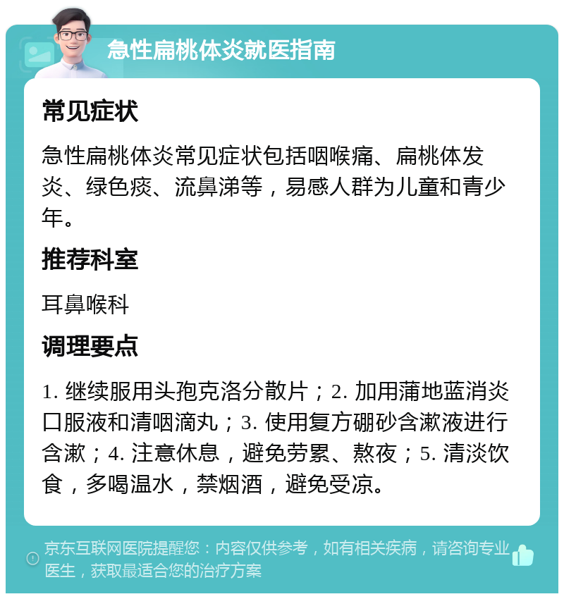 急性扁桃体炎就医指南 常见症状 急性扁桃体炎常见症状包括咽喉痛、扁桃体发炎、绿色痰、流鼻涕等，易感人群为儿童和青少年。 推荐科室 耳鼻喉科 调理要点 1. 继续服用头孢克洛分散片；2. 加用蒲地蓝消炎口服液和清咽滴丸；3. 使用复方硼砂含漱液进行含漱；4. 注意休息，避免劳累、熬夜；5. 清淡饮食，多喝温水，禁烟酒，避免受凉。