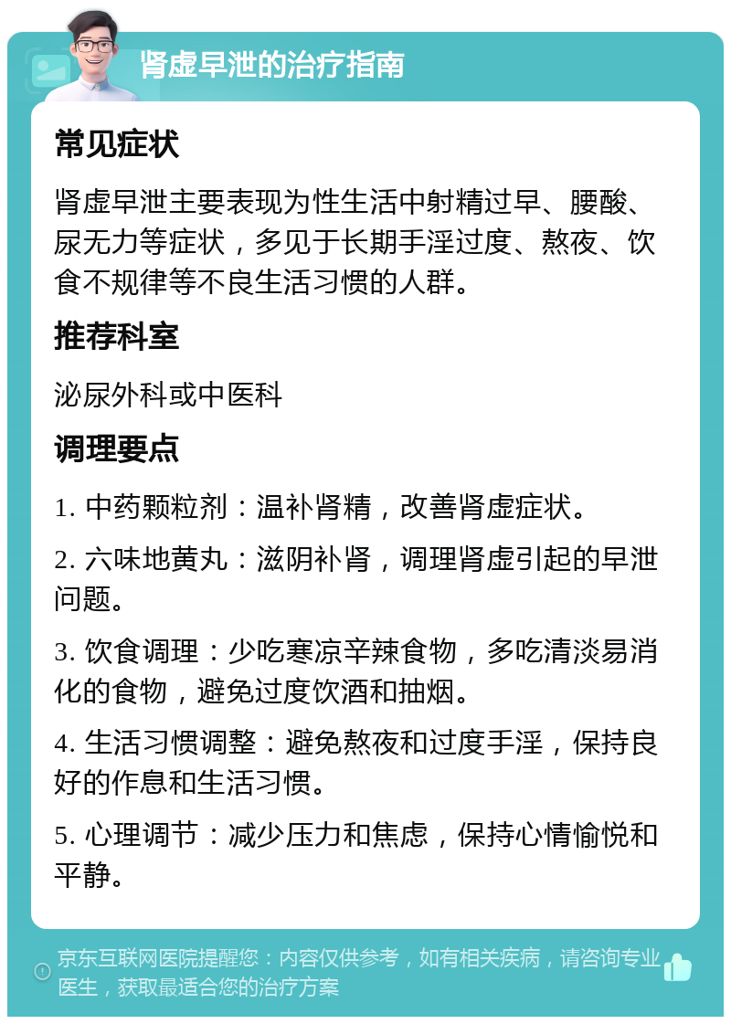 肾虚早泄的治疗指南 常见症状 肾虚早泄主要表现为性生活中射精过早、腰酸、尿无力等症状，多见于长期手淫过度、熬夜、饮食不规律等不良生活习惯的人群。 推荐科室 泌尿外科或中医科 调理要点 1. 中药颗粒剂：温补肾精，改善肾虚症状。 2. 六味地黄丸：滋阴补肾，调理肾虚引起的早泄问题。 3. 饮食调理：少吃寒凉辛辣食物，多吃清淡易消化的食物，避免过度饮酒和抽烟。 4. 生活习惯调整：避免熬夜和过度手淫，保持良好的作息和生活习惯。 5. 心理调节：减少压力和焦虑，保持心情愉悦和平静。