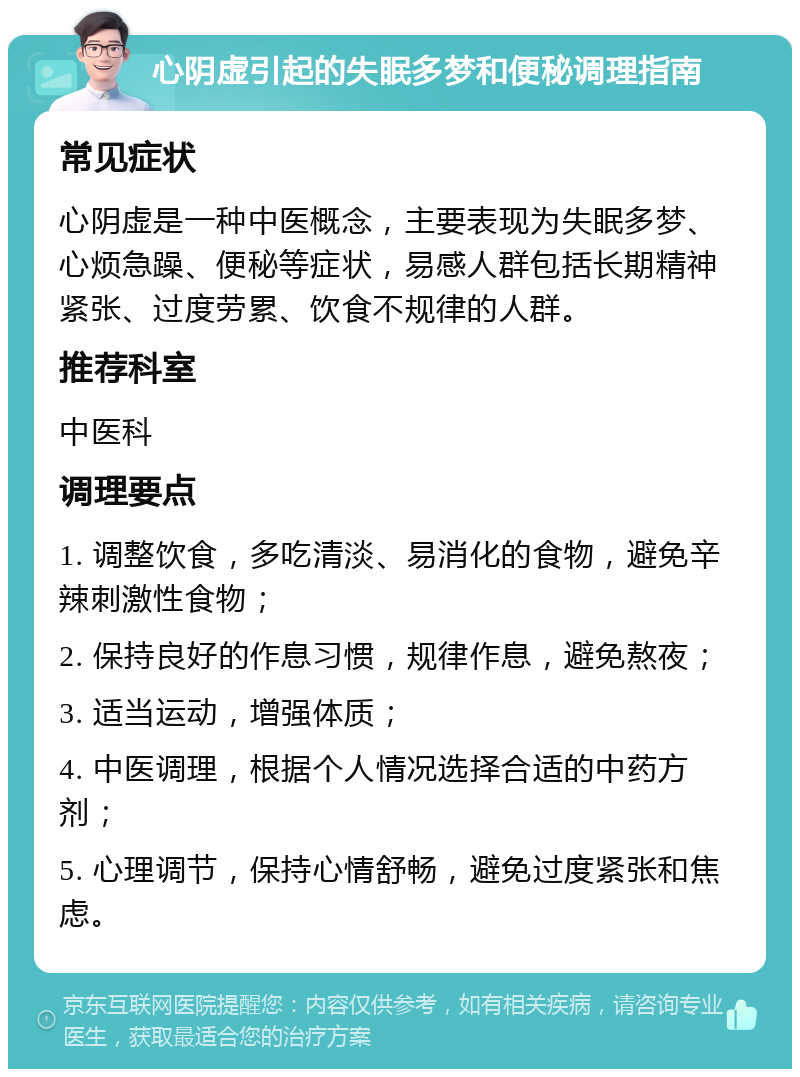 心阴虚引起的失眠多梦和便秘调理指南 常见症状 心阴虚是一种中医概念，主要表现为失眠多梦、心烦急躁、便秘等症状，易感人群包括长期精神紧张、过度劳累、饮食不规律的人群。 推荐科室 中医科 调理要点 1. 调整饮食，多吃清淡、易消化的食物，避免辛辣刺激性食物； 2. 保持良好的作息习惯，规律作息，避免熬夜； 3. 适当运动，增强体质； 4. 中医调理，根据个人情况选择合适的中药方剂； 5. 心理调节，保持心情舒畅，避免过度紧张和焦虑。