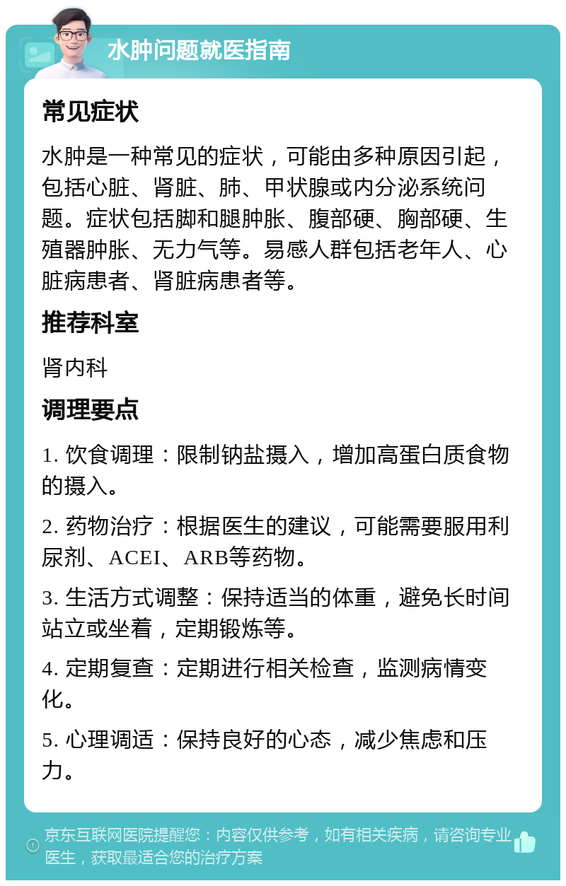 水肿问题就医指南 常见症状 水肿是一种常见的症状，可能由多种原因引起，包括心脏、肾脏、肺、甲状腺或内分泌系统问题。症状包括脚和腿肿胀、腹部硬、胸部硬、生殖器肿胀、无力气等。易感人群包括老年人、心脏病患者、肾脏病患者等。 推荐科室 肾内科 调理要点 1. 饮食调理：限制钠盐摄入，增加高蛋白质食物的摄入。 2. 药物治疗：根据医生的建议，可能需要服用利尿剂、ACEI、ARB等药物。 3. 生活方式调整：保持适当的体重，避免长时间站立或坐着，定期锻炼等。 4. 定期复查：定期进行相关检查，监测病情变化。 5. 心理调适：保持良好的心态，减少焦虑和压力。