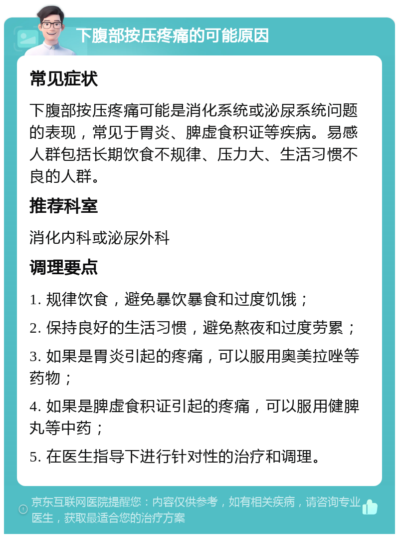 下腹部按压疼痛的可能原因 常见症状 下腹部按压疼痛可能是消化系统或泌尿系统问题的表现，常见于胃炎、脾虚食积证等疾病。易感人群包括长期饮食不规律、压力大、生活习惯不良的人群。 推荐科室 消化内科或泌尿外科 调理要点 1. 规律饮食，避免暴饮暴食和过度饥饿； 2. 保持良好的生活习惯，避免熬夜和过度劳累； 3. 如果是胃炎引起的疼痛，可以服用奥美拉唑等药物； 4. 如果是脾虚食积证引起的疼痛，可以服用健脾丸等中药； 5. 在医生指导下进行针对性的治疗和调理。