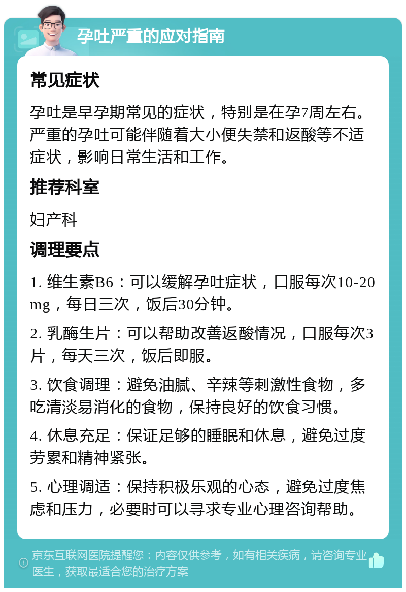 孕吐严重的应对指南 常见症状 孕吐是早孕期常见的症状，特别是在孕7周左右。严重的孕吐可能伴随着大小便失禁和返酸等不适症状，影响日常生活和工作。 推荐科室 妇产科 调理要点 1. 维生素B6：可以缓解孕吐症状，口服每次10-20mg，每日三次，饭后30分钟。 2. 乳酶生片：可以帮助改善返酸情况，口服每次3片，每天三次，饭后即服。 3. 饮食调理：避免油腻、辛辣等刺激性食物，多吃清淡易消化的食物，保持良好的饮食习惯。 4. 休息充足：保证足够的睡眠和休息，避免过度劳累和精神紧张。 5. 心理调适：保持积极乐观的心态，避免过度焦虑和压力，必要时可以寻求专业心理咨询帮助。