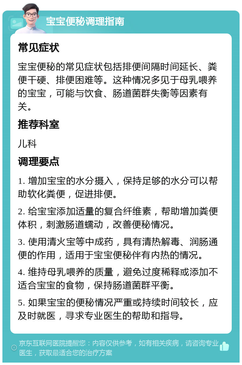 宝宝便秘调理指南 常见症状 宝宝便秘的常见症状包括排便间隔时间延长、粪便干硬、排便困难等。这种情况多见于母乳喂养的宝宝，可能与饮食、肠道菌群失衡等因素有关。 推荐科室 儿科 调理要点 1. 增加宝宝的水分摄入，保持足够的水分可以帮助软化粪便，促进排便。 2. 给宝宝添加适量的复合纤维素，帮助增加粪便体积，刺激肠道蠕动，改善便秘情况。 3. 使用清火宝等中成药，具有清热解毒、润肠通便的作用，适用于宝宝便秘伴有内热的情况。 4. 维持母乳喂养的质量，避免过度稀释或添加不适合宝宝的食物，保持肠道菌群平衡。 5. 如果宝宝的便秘情况严重或持续时间较长，应及时就医，寻求专业医生的帮助和指导。