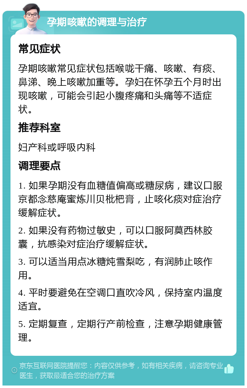 孕期咳嗽的调理与治疗 常见症状 孕期咳嗽常见症状包括喉咙干痛、咳嗽、有痰、鼻涕、晚上咳嗽加重等。孕妇在怀孕五个月时出现咳嗽，可能会引起小腹疼痛和头痛等不适症状。 推荐科室 妇产科或呼吸内科 调理要点 1. 如果孕期没有血糖值偏高或糖尿病，建议口服京都念慈庵蜜炼川贝枇杷膏，止咳化痰对症治疗缓解症状。 2. 如果没有药物过敏史，可以口服阿莫西林胶囊，抗感染对症治疗缓解症状。 3. 可以适当用点冰糖炖雪梨吃，有润肺止咳作用。 4. 平时要避免在空调口直吹冷风，保持室内温度适宜。 5. 定期复查，定期行产前检查，注意孕期健康管理。