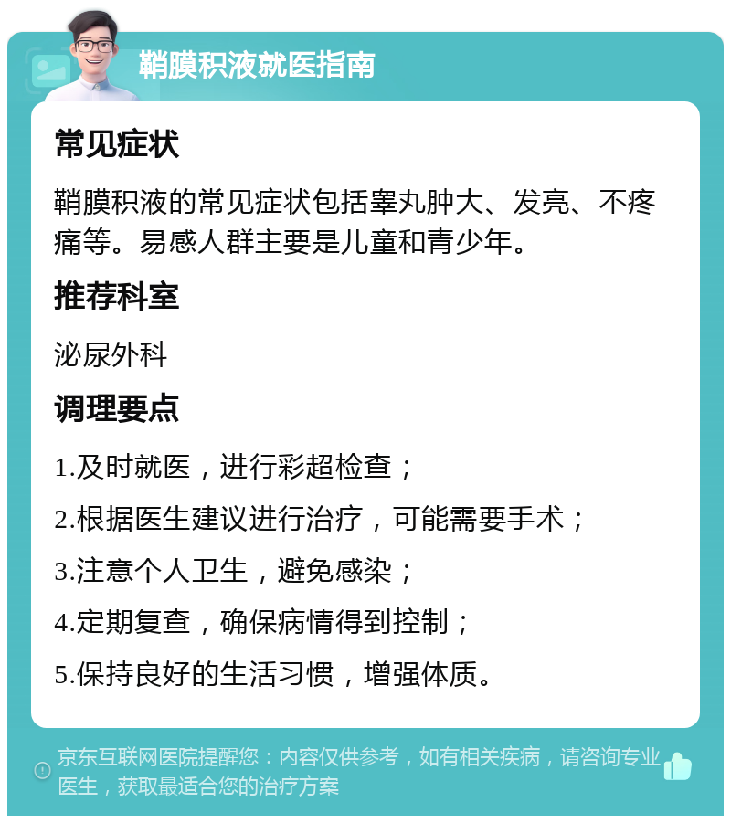 鞘膜积液就医指南 常见症状 鞘膜积液的常见症状包括睾丸肿大、发亮、不疼痛等。易感人群主要是儿童和青少年。 推荐科室 泌尿外科 调理要点 1.及时就医，进行彩超检查； 2.根据医生建议进行治疗，可能需要手术； 3.注意个人卫生，避免感染； 4.定期复查，确保病情得到控制； 5.保持良好的生活习惯，增强体质。