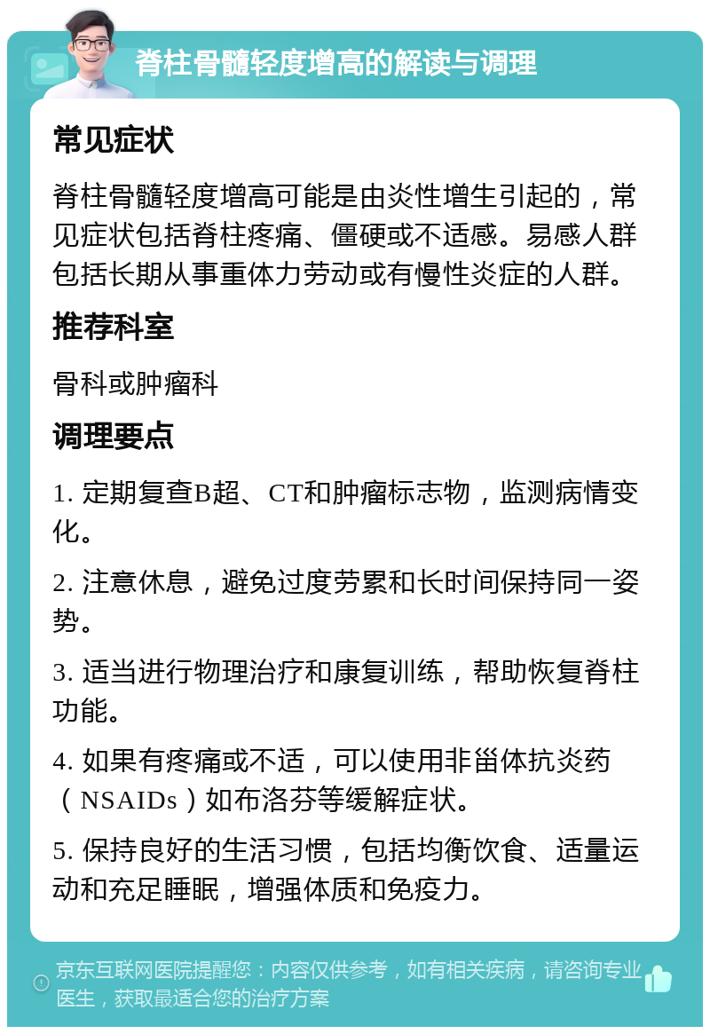 脊柱骨髓轻度增高的解读与调理 常见症状 脊柱骨髓轻度增高可能是由炎性增生引起的，常见症状包括脊柱疼痛、僵硬或不适感。易感人群包括长期从事重体力劳动或有慢性炎症的人群。 推荐科室 骨科或肿瘤科 调理要点 1. 定期复查B超、CT和肿瘤标志物，监测病情变化。 2. 注意休息，避免过度劳累和长时间保持同一姿势。 3. 适当进行物理治疗和康复训练，帮助恢复脊柱功能。 4. 如果有疼痛或不适，可以使用非甾体抗炎药（NSAIDs）如布洛芬等缓解症状。 5. 保持良好的生活习惯，包括均衡饮食、适量运动和充足睡眠，增强体质和免疫力。